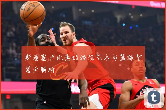 斯潘塞卢比奥的控场艺术与篮球智慧全解析