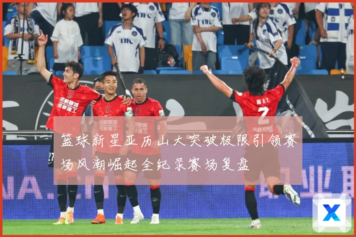 篮球新星亚历山大突破极限引领赛场风潮崛起全纪录赛场复盘
