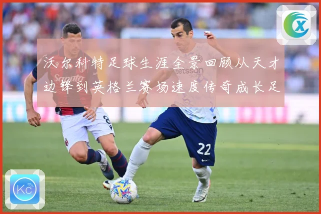 沃尔科特足球生涯全景回顾从天才边锋到英格兰赛场速度传奇成长足迹