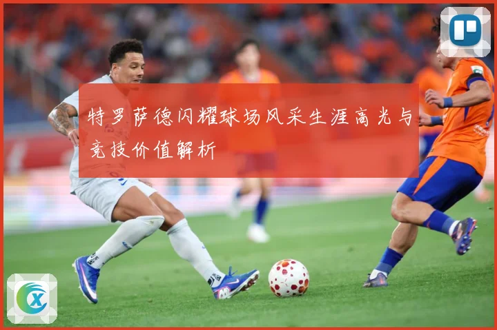特罗萨德闪耀球场风采生涯高光与竞技价值解析