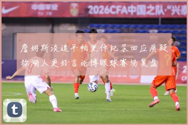 詹姆斯谈追平帕里什纪录回应质疑称湖人更好言论博眼球赛场复盘