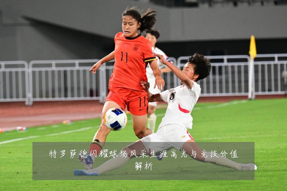 特罗萨德闪耀球场风采生涯高光与竞技价值解析