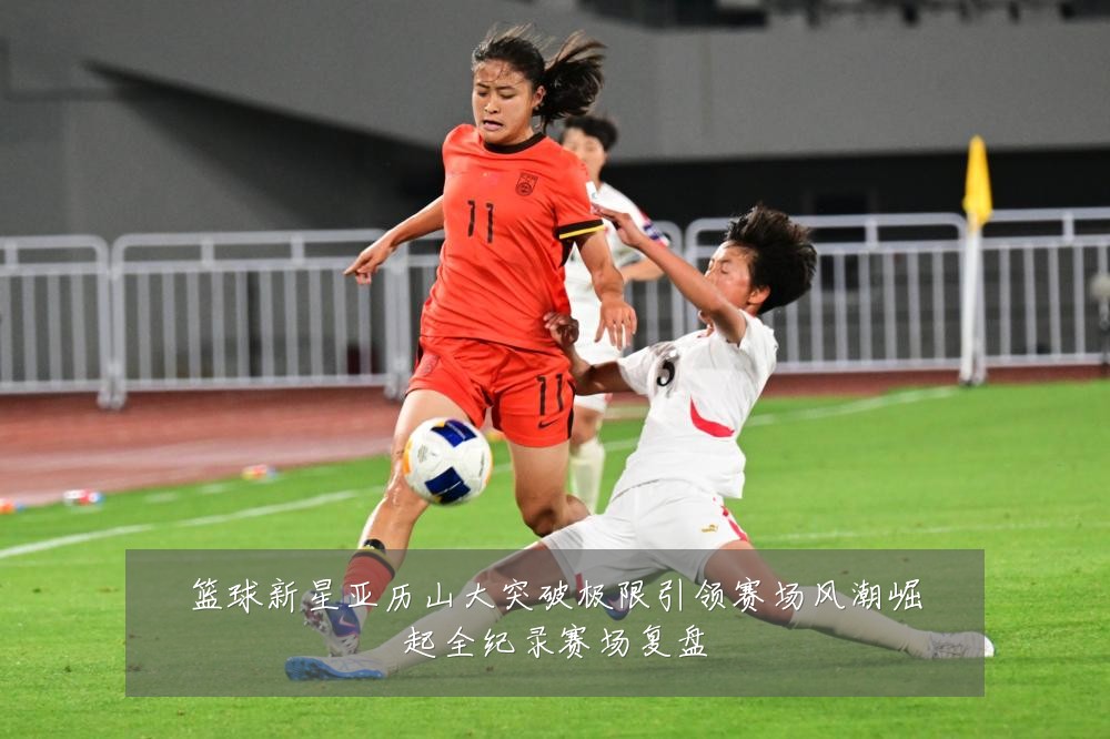 篮球新星亚历山大突破极限引领赛场风潮崛起全纪录赛场复盘